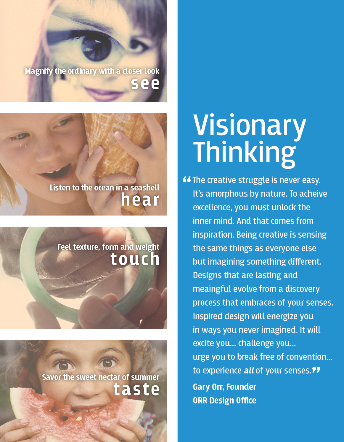 ORR_DESIGN_VisionaryThinking_webgraphic_v4 Visionary Thinking “The creative struggle is never easy. It’s amorphous by nature. To acheive excellence, you must unlock the inn er mind. And that comes from inspiration. Being creative is sensing the same things as everyone else but imagining something different. Designs that are lasting and meaingful evolve from a discovery process that embraces of your senses. Inspired design will energize you in ways you never imagined. It will excite you... challenge you... urge you to break free of convention... to experience all of your senses.” Gary Orr, Founder ORR Design Office