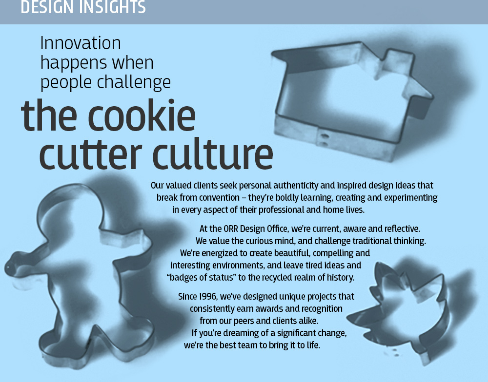 Design Insights: Innovation happens when people challenge the cookie cutter culture.<br />
Our valued clients seek personal authenticity and inspired design ideas that break from convention – they’re boldly learning, creating and experimenting in every aspect of their professional and home lives.<br />
At the ORR Design Office, we’re current, aware and reflective. We value the curious mind, and challenge traditional thinking. We’re energized to create beautiful, compelling and interesting environments, and leave tired ideas and “badges of status” to the recycled realm of history.<br />
Since 1996, we’ve designed unique projects that consistently earn awards and recognition from our peers and clients alike. If you’re dreaming of a significant change, we’re the best team to bring it to life.